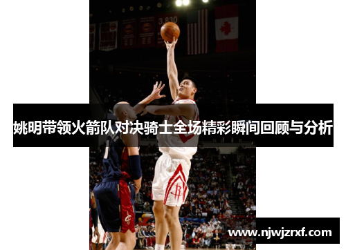姚明带领火箭队对决骑士全场精彩瞬间回顾与分析