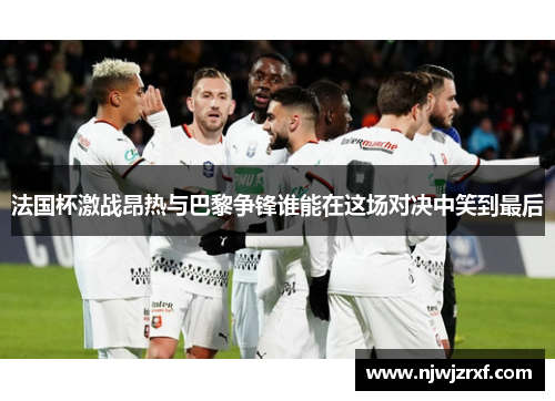 法国杯激战昂热与巴黎争锋谁能在这场对决中笑到最后
