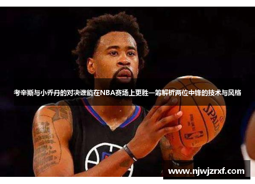 考辛斯与小乔丹的对决谁能在NBA赛场上更胜一筹解析两位中锋的技术与风格